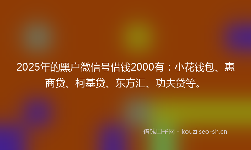 2025年的黑户微信号借钱2000有：小花钱包、惠商贷、柯基贷、东方汇、功夫贷等。