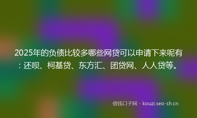 2025年的负债比较多哪些网贷可以申请下来呢有：还呗、柯基贷、东方汇、团贷网、人人贷等。