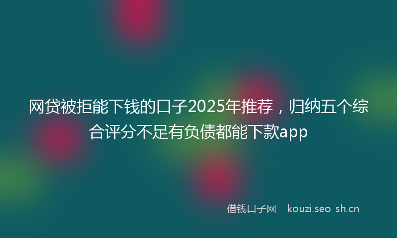 网贷被拒能下钱的口子2025年推荐，归纳五个综合评分不足有负债都能下款app
