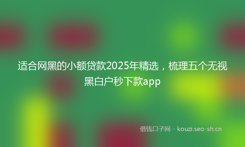 适合网黑的小额贷款2025年精选，梳理五个无视黑白户秒下款app