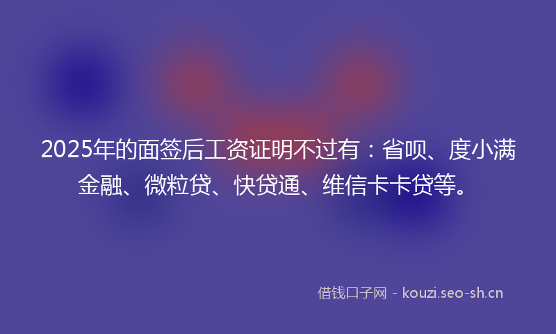 2025年的面签后工资证明不过有：省呗、度小满金融、微粒贷、快贷通、维信卡卡贷等。