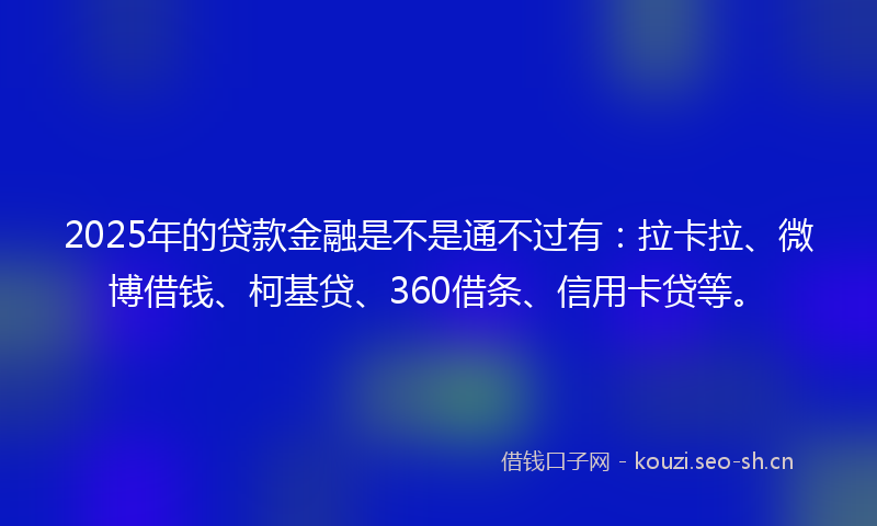 2025年的贷款金融是不是通不过有：拉卡拉、微博借钱、柯基贷、360借条、信用卡贷等。
