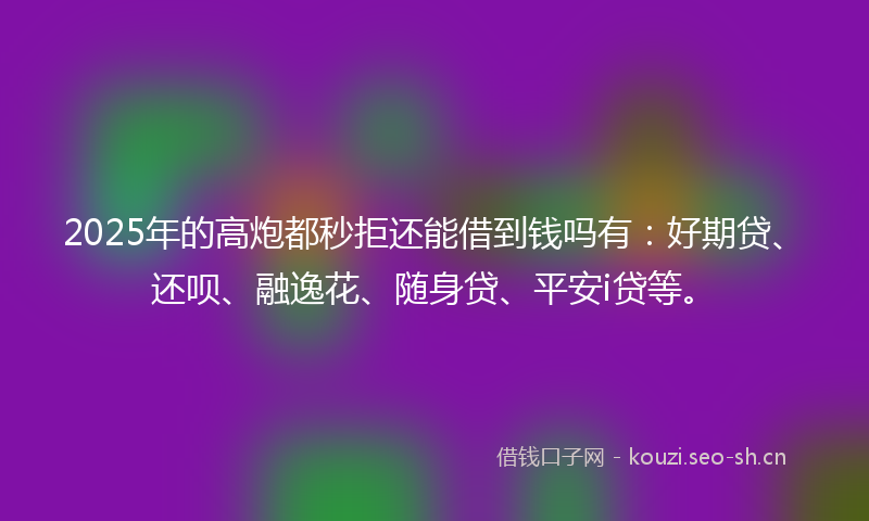 2025年的高炮都秒拒还能借到钱吗有：好期贷、还呗、融逸花、随身贷、平安i贷等。