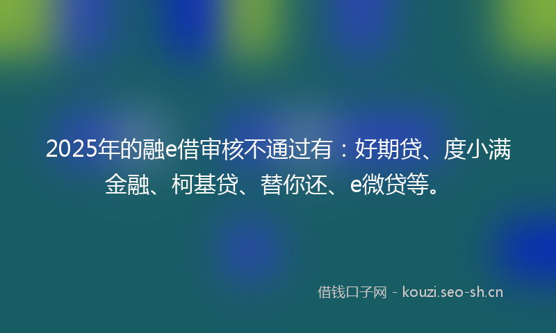 2025年的融e借审核不通过有：好期贷、度小满金融、柯基贷、替你还、e微贷等。