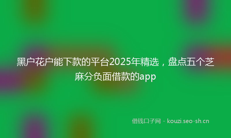 黑户花户能下款的平台2025年精选，盘点五个芝麻分负面借款的app