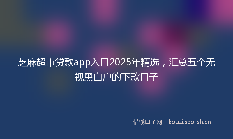 芝麻超市贷款app入口2025年精选，汇总五个无视黑白户的下款口子
