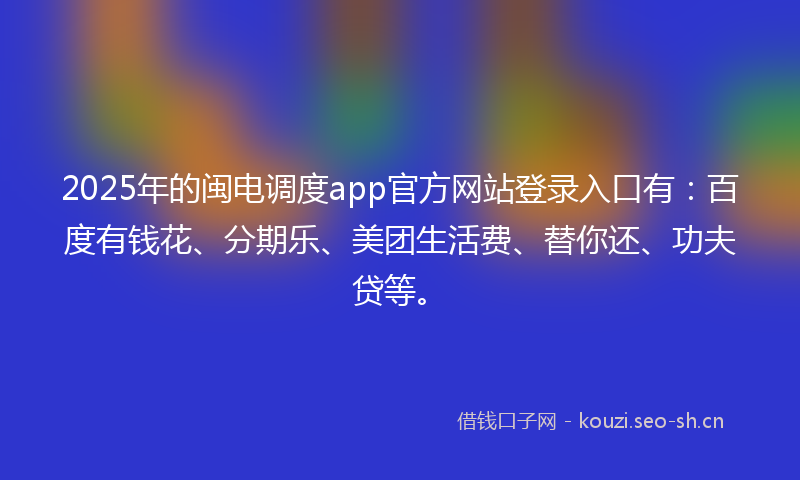 2025年的闽电调度app官方网站登录入口有：百度有钱花、分期乐、美团生活费、替你还、功夫贷等。