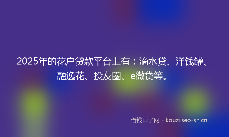 2025年的花户贷款平台上有：滴水贷、洋钱罐、融逸花、投友圈、e微贷等。