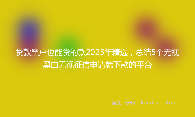 贷款黑户也能贷的款2025年精选，总结5个无视黑白无视征信申请就下款的平台