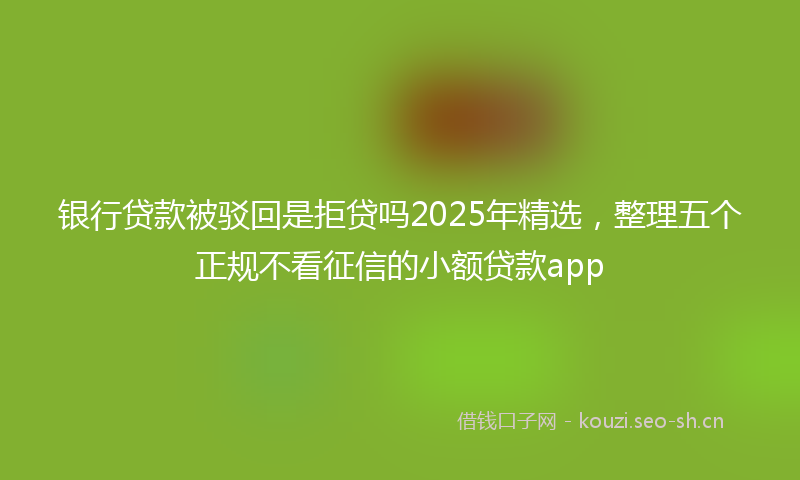 银行贷款被驳回是拒贷吗2025年精选，整理五个正规不看征信的小额贷款app
