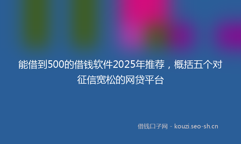 能借到500的借钱软件2025年推荐，概括五个对征信宽松的网贷平台