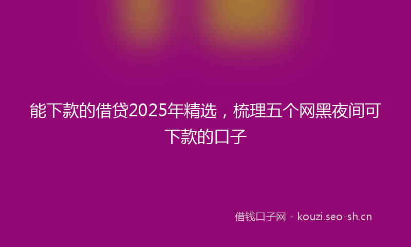 能下款的借贷2025年精选，梳理五个网黑夜间可下款的口子