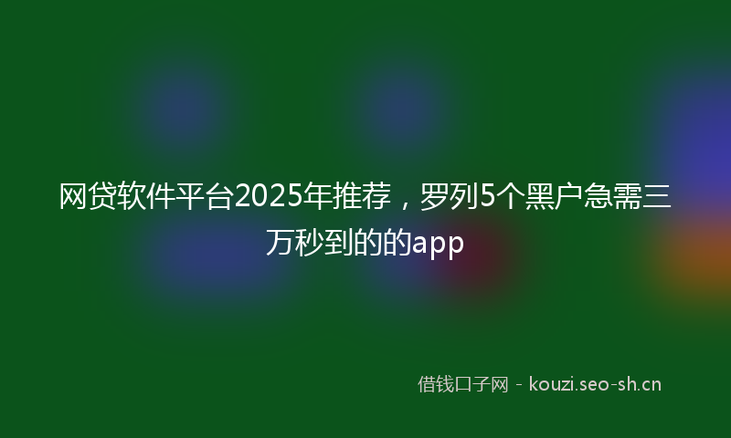网贷软件平台2025年推荐，罗列5个黑户急需三万秒到的的app