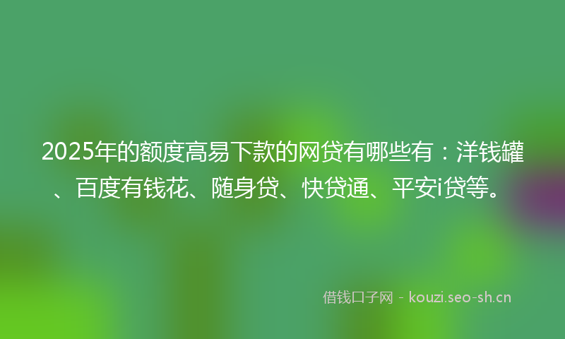 2025年的额度高易下款的网贷有哪些有：洋钱罐、百度有钱花、随身贷、快贷通、平安i贷等。