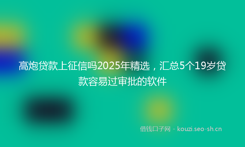 高炮贷款上征信吗2025年精选，汇总5个19岁贷款容易过审批的软件