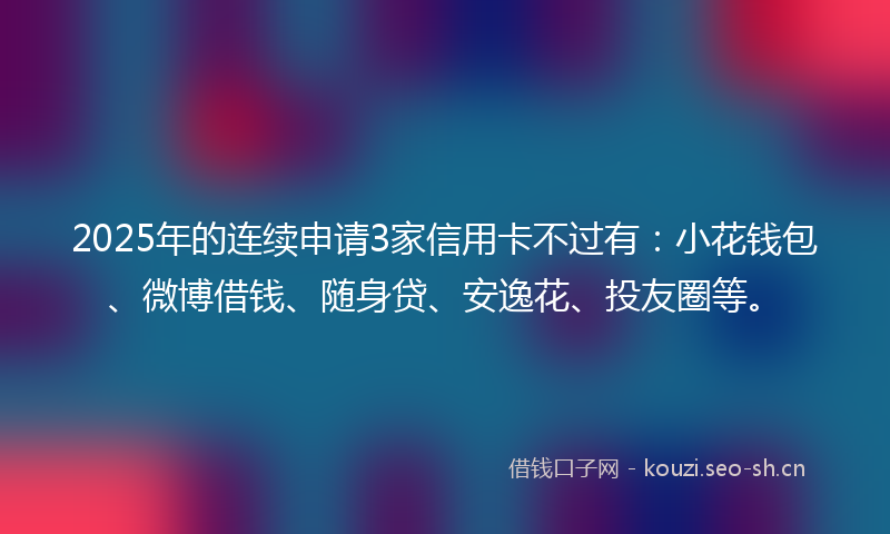 2025年的连续申请3家信用卡不过有：小花钱包、微博借钱、随身贷、安逸花、投友圈等。