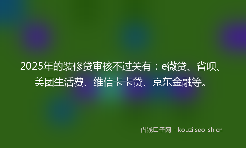 2025年的装修贷审核不过关有：e微贷、省呗、美团生活费、维信卡卡贷、京东金融等。