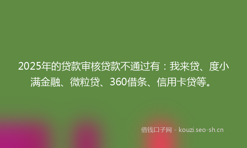 2025年的贷款审核贷款不通过有：我来贷、度小满金融、微粒贷、360借条、信用卡贷等。