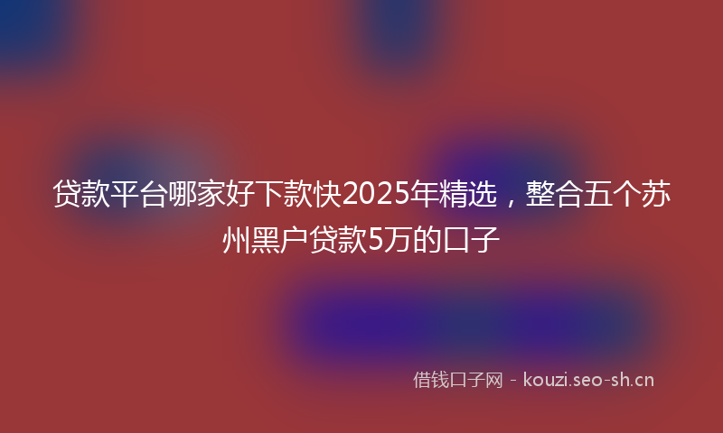 贷款平台哪家好下款快2025年精选，整合五个苏州黑户贷款5万的口子