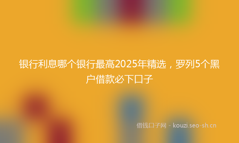 银行利息哪个银行最高2025年精选，罗列5个黑户借款必下口子