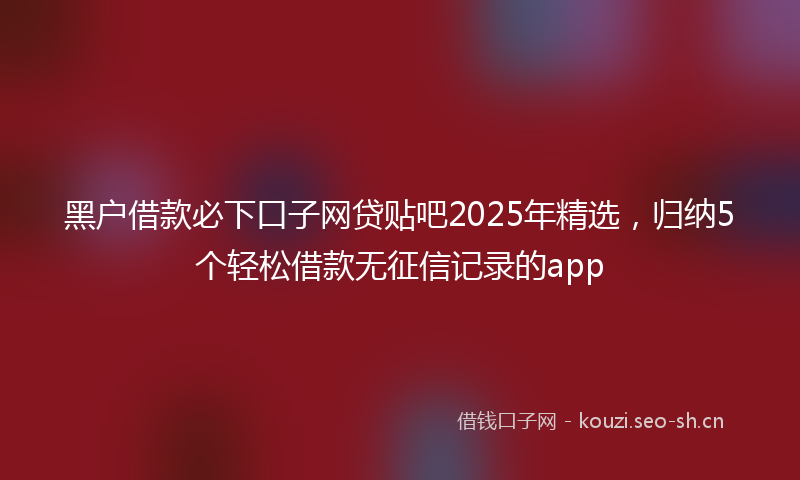 黑户借款必下口子网贷贴吧2025年精选，归纳5个轻松借款无征信记录的app