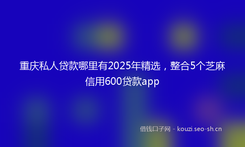 重庆私人贷款哪里有2025年精选，整合5个芝麻信用600贷款app