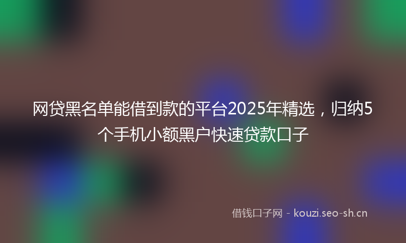 网贷黑名单能借到款的平台2025年精选，归纳5个手机小额黑户快速贷款口子