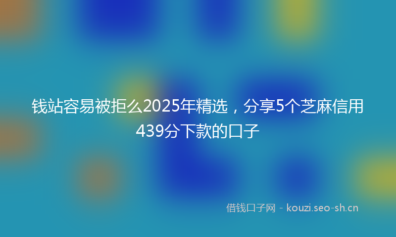 钱站容易被拒么2025年精选，分享5个芝麻信用439分下款的口子