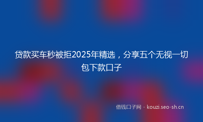 贷款买车秒被拒2025年精选，分享五个无视一切包下款口子
