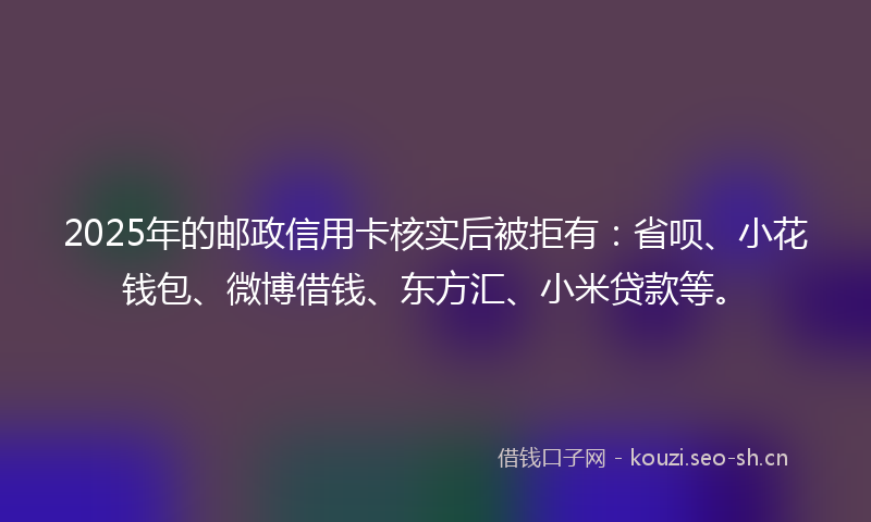 2025年的邮政信用卡核实后被拒有：省呗、小花钱包、微博借钱、东方汇、小米贷款等。
