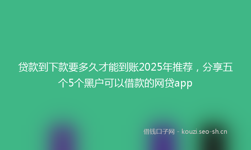 贷款到下款要多久才能到账2025年推荐，分享五个5个黑户可以借款的网贷app