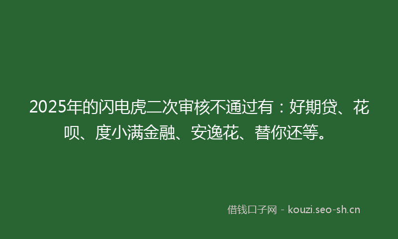 2025年的闪电虎二次审核不通过有：好期贷、花呗、度小满金融、安逸花、替你还等。