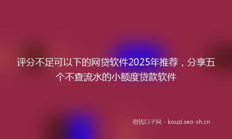 评分不足可以下的网贷软件2025年推荐，分享五个不查流水的小额度贷款软件