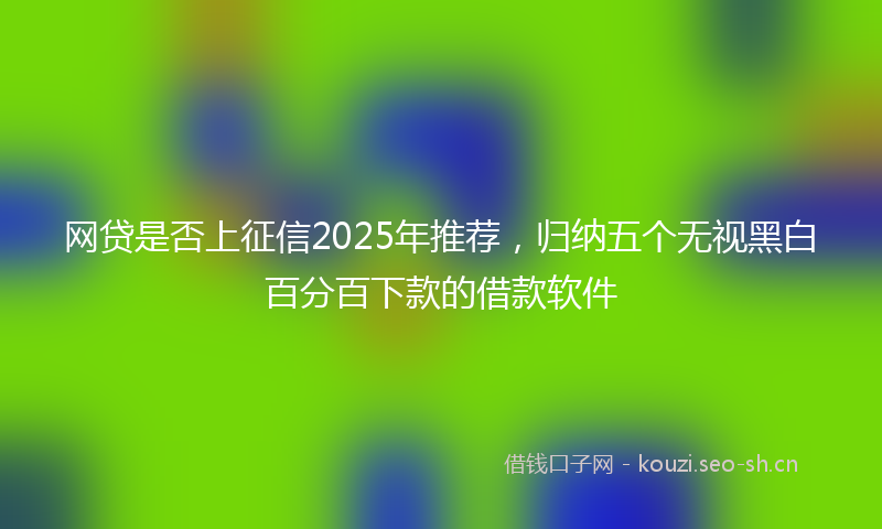 网贷是否上征信2025年推荐，归纳五个无视黑白百分百下款的借款软件