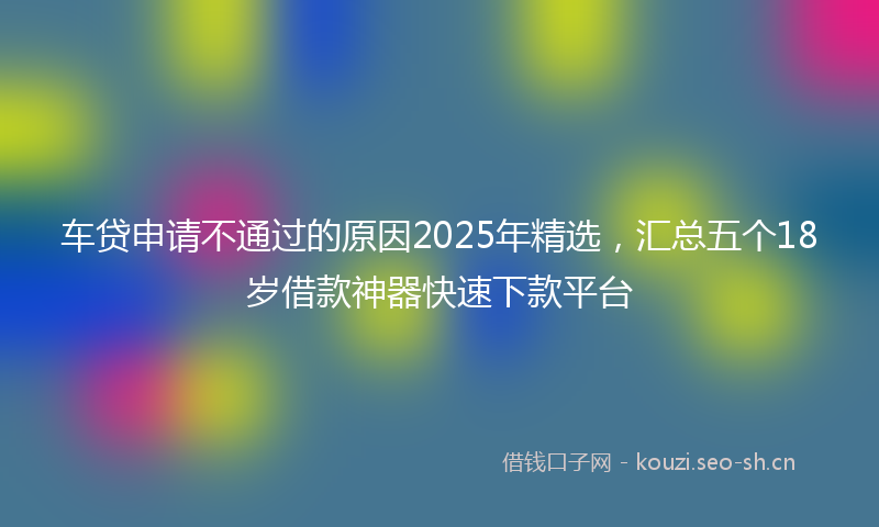 车贷申请不通过的原因2025年精选，汇总五个18岁借款神器快速下款平台