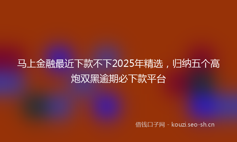 马上金融最近下款不下2025年精选，归纳五个高炮双黑逾期必下款平台