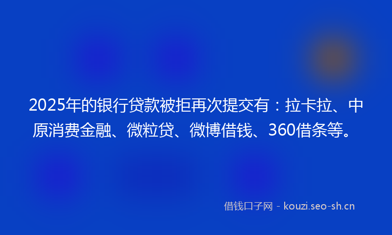 2025年的银行贷款被拒再次提交有：拉卡拉、中原消费金融、微粒贷、微博借钱、360借条等。