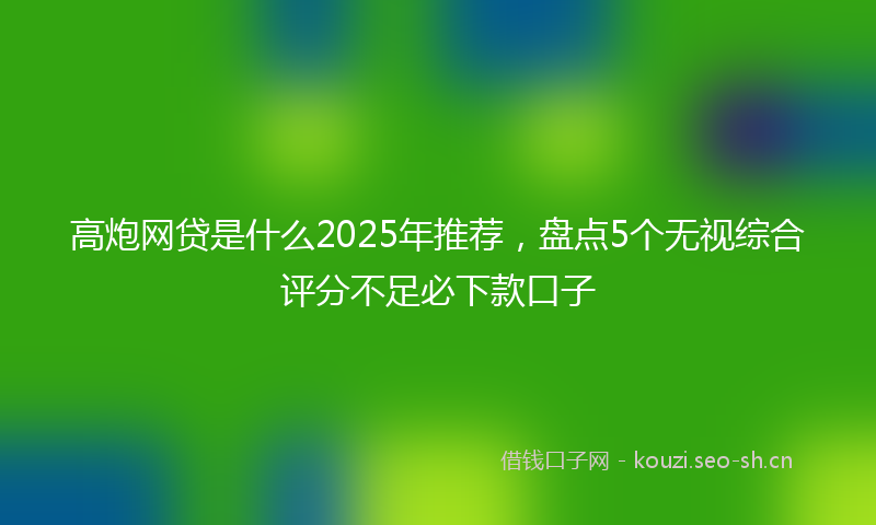 高炮网贷是什么2025年推荐，盘点5个无视综合评分不足必下款口子