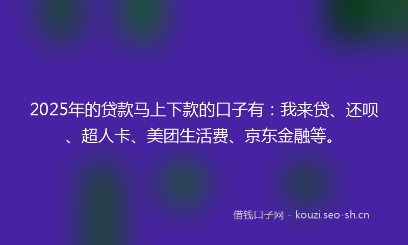 2025年的贷款马上下款的口子有：我来贷、还呗、超人卡、美团生活费、京东金融等。