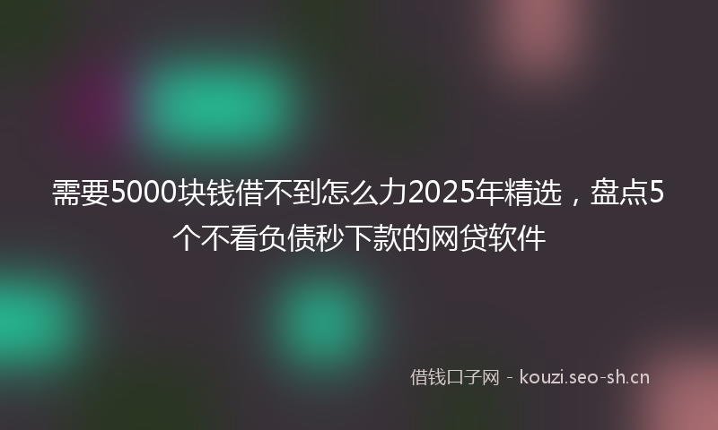 需要5000块钱借不到怎么力2025年精选，盘点5个不看负债秒下款的网贷软件
