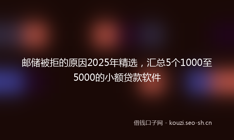 邮储被拒的原因2025年精选，汇总5个1000至5000的小额贷款软件
