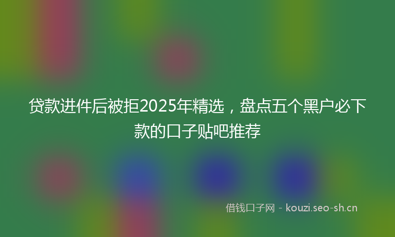 贷款进件后被拒2025年精选，盘点五个黑户必下款的口子贴吧推荐