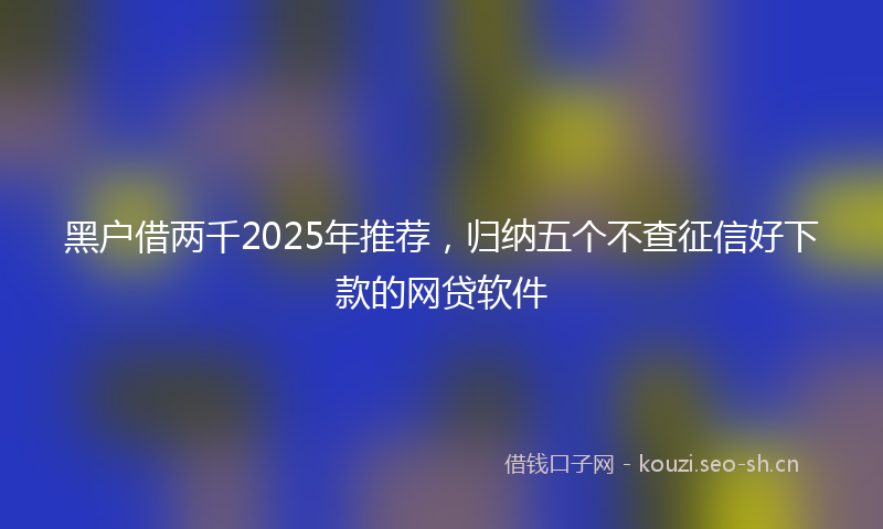 黑户借两千2025年推荐，归纳五个不查征信好下款的网贷软件