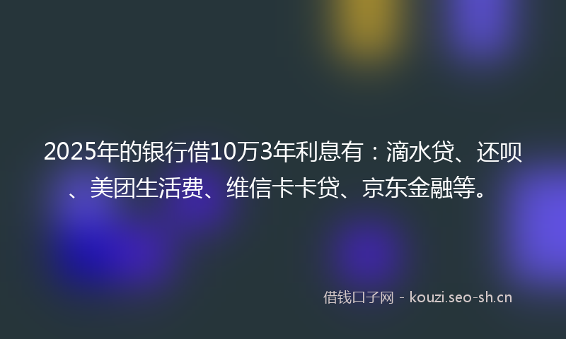 2025年的银行借10万3年利息有：滴水贷、还呗、美团生活费、维信卡卡贷、京东金融等。
