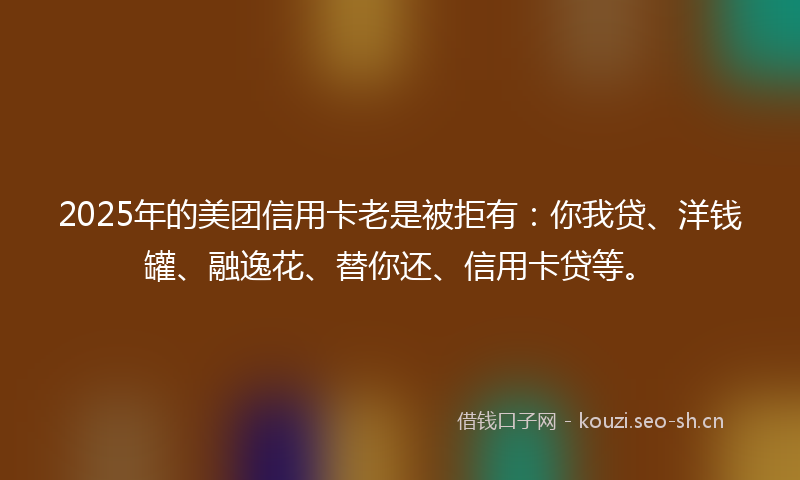 2025年的美团信用卡老是被拒有：你我贷、洋钱罐、融逸花、替你还、信用卡贷等。