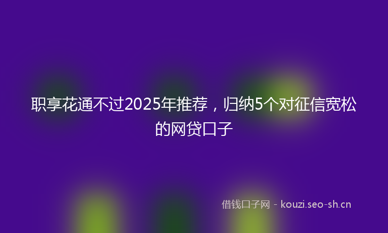 职享花通不过2025年推荐，归纳5个对征信宽松的网贷口子
