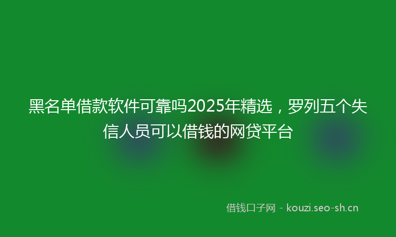 黑名单借款软件可靠吗2025年精选，罗列五个失信人员可以借钱的网贷平台