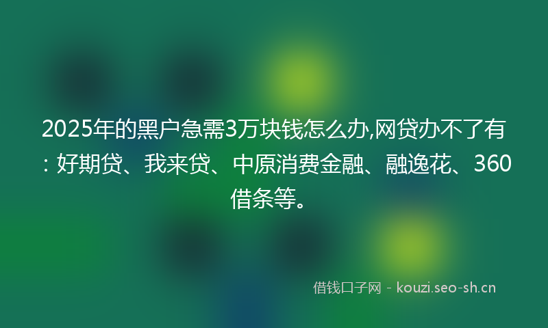 2025年的黑户急需3万块钱怎么办,网贷办不了有：好期贷、我来贷、中原消费金融、融逸花、360借条等。