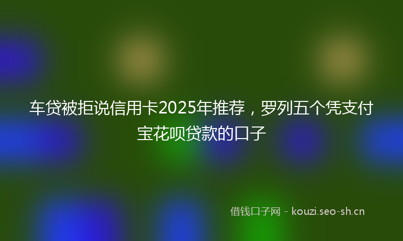 车贷被拒说信用卡2025年推荐，罗列五个凭支付宝花呗贷款的口子
