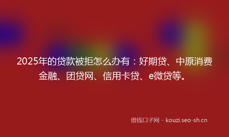 2025年的贷款被拒怎么办有：好期贷、中原消费金融、团贷网、信用卡贷、e微贷等。